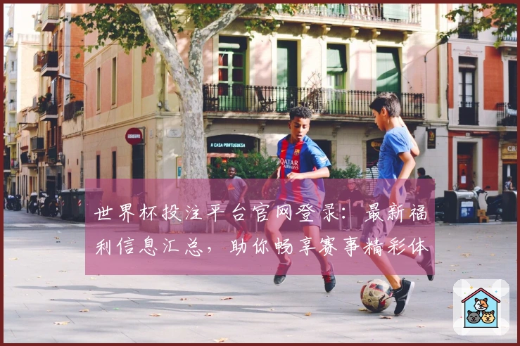世界杯投注平台官网登录：最新福利信息汇总，助你畅享赛事精彩体验