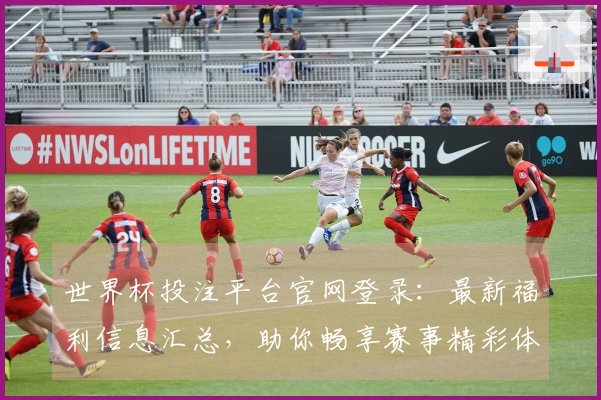 世界杯投注平台官网登录：最新福利信息汇总，助你畅享赛事精彩体验